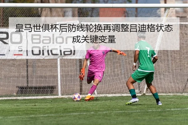 皇马世俱杯后防线轮换再调整吕迪格状态成关键变量
