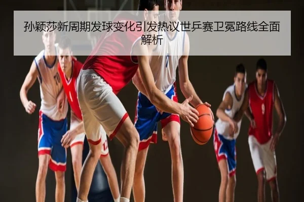 孙颖莎新周期发球变化引发热议世乒赛卫冕路线全面解析