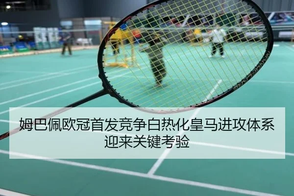 姆巴佩欧冠首发竞争白热化皇马进攻体系迎来关键考验