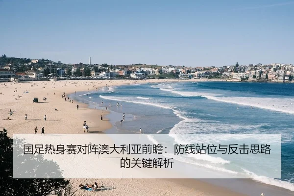 国足热身赛对阵澳大利亚前瞻：防线站位与反击思路的关键解析