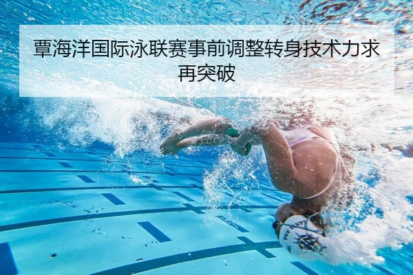 覃海洋国际泳联赛事前调整转身技术力求再突破