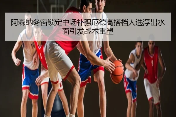 阿森纳冬窗锁定中场补强厄德高搭档人选浮出水面引发战术重塑
