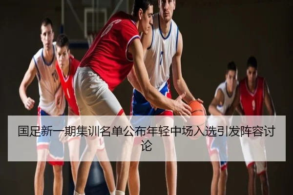 国足新一期集训名单公布年轻中场入选引发阵容讨论