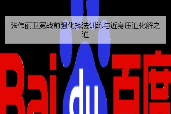 张伟丽卫冕战前强化摔法训练与近身压迫化解之道
