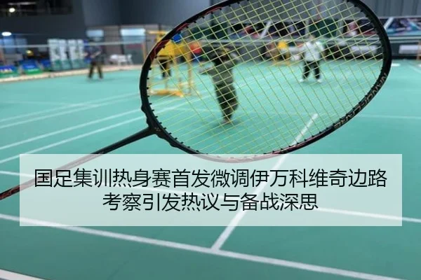 国足集训热身赛首发微调伊万科维奇边路考察引发热议与备战深思