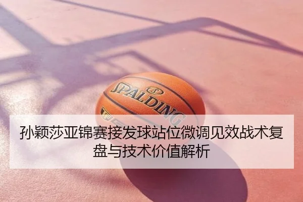孙颖莎亚锦赛接发球站位微调见效战术复盘与技术价值解析